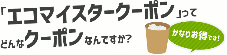 「エコマイスタークーポン」ってどんなクーポンなんですか?かなりお得です!