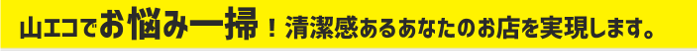 山エコでお悩み一掃！清潔感あるあなたのお店を実現します。