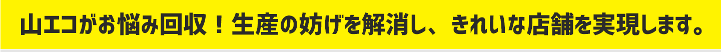 山エコがお悩み回収！生産の妨げを解消し、きれいな店舗を実現します。