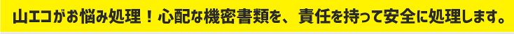 山エコがお悩み処理！心配な機密書類を、責任を持って安全に処理します。