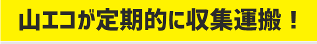 山エコが定期的に収集運搬！