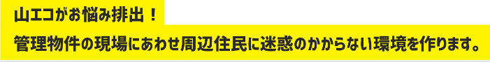 山エコがお悩み排出！管理物件の現場にあわせ周辺住民に迷惑のかからない環境を作ります。