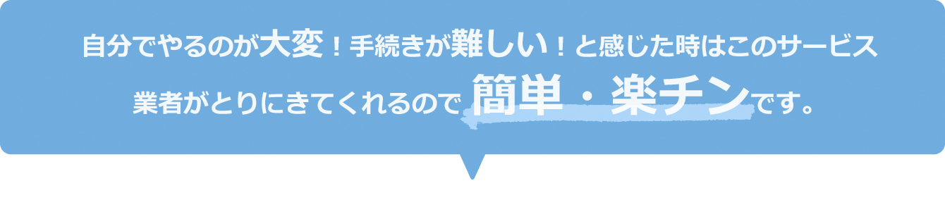 自分でやるのが大変！手続きが難しい！と感じた時はこのサービス　業者がとりにきてくれるので簡単・楽チンです。