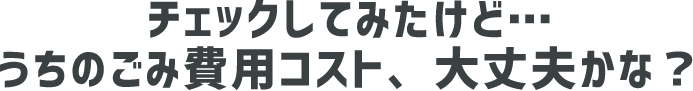 チェックしてみたけど…うちのごみ費用コスト、大丈夫かな？